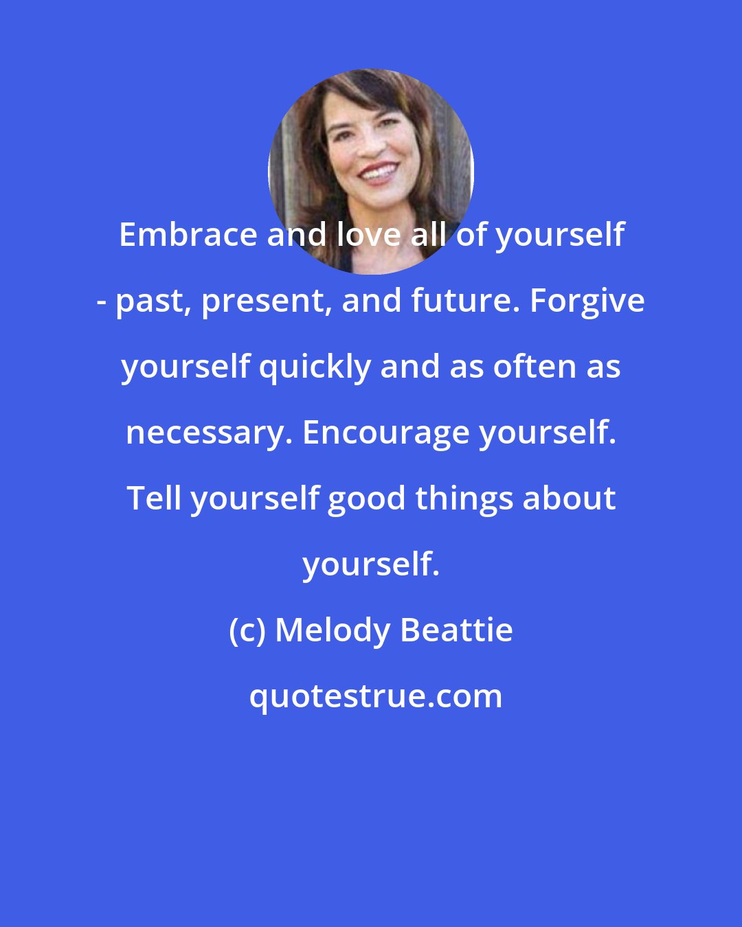 Melody Beattie: Embrace and love all of yourself - past, present, and future. Forgive yourself quickly and as often as necessary. Encourage yourself. Tell yourself good things about yourself.