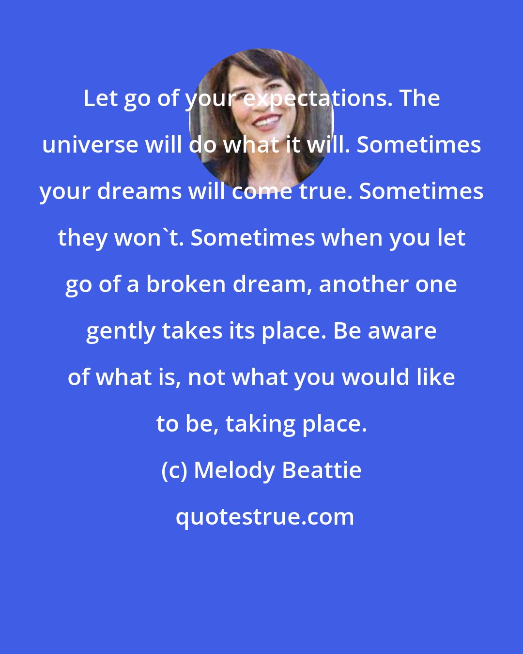 Melody Beattie: Let go of your expectations. The universe will do what it will. Sometimes your dreams will come true. Sometimes they won't. Sometimes when you let go of a broken dream, another one gently takes its place. Be aware of what is, not what you would like to be, taking place.