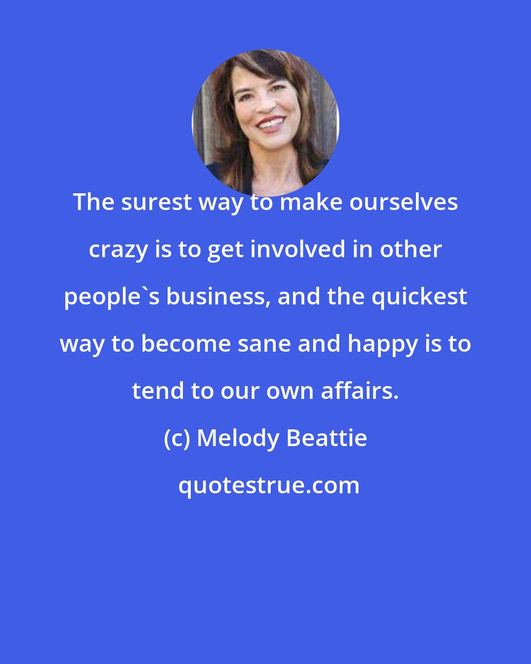 Melody Beattie: The surest way to make ourselves crazy is to get involved in other people's business, and the quickest way to become sane and happy is to tend to our own affairs.