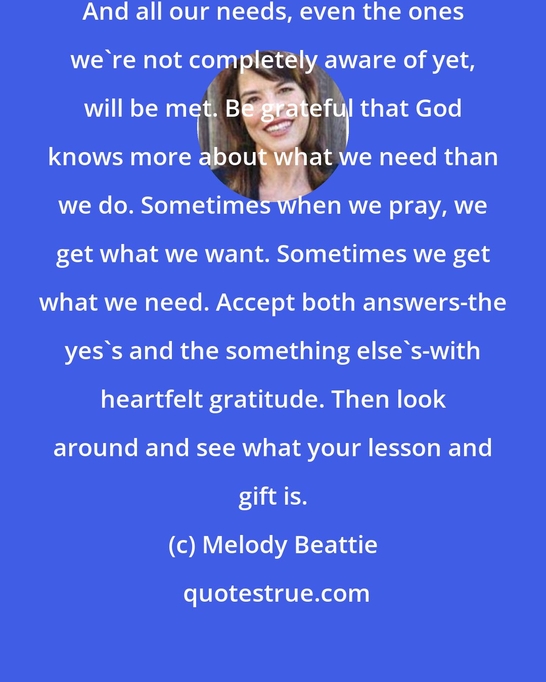 Melody Beattie: Wants and needs are closely connected. And all our needs, even the ones we're not completely aware of yet, will be met. Be grateful that God knows more about what we need than we do. Sometimes when we pray, we get what we want. Sometimes we get what we need. Accept both answers-the yes's and the something else's-with heartfelt gratitude. Then look around and see what your lesson and gift is.