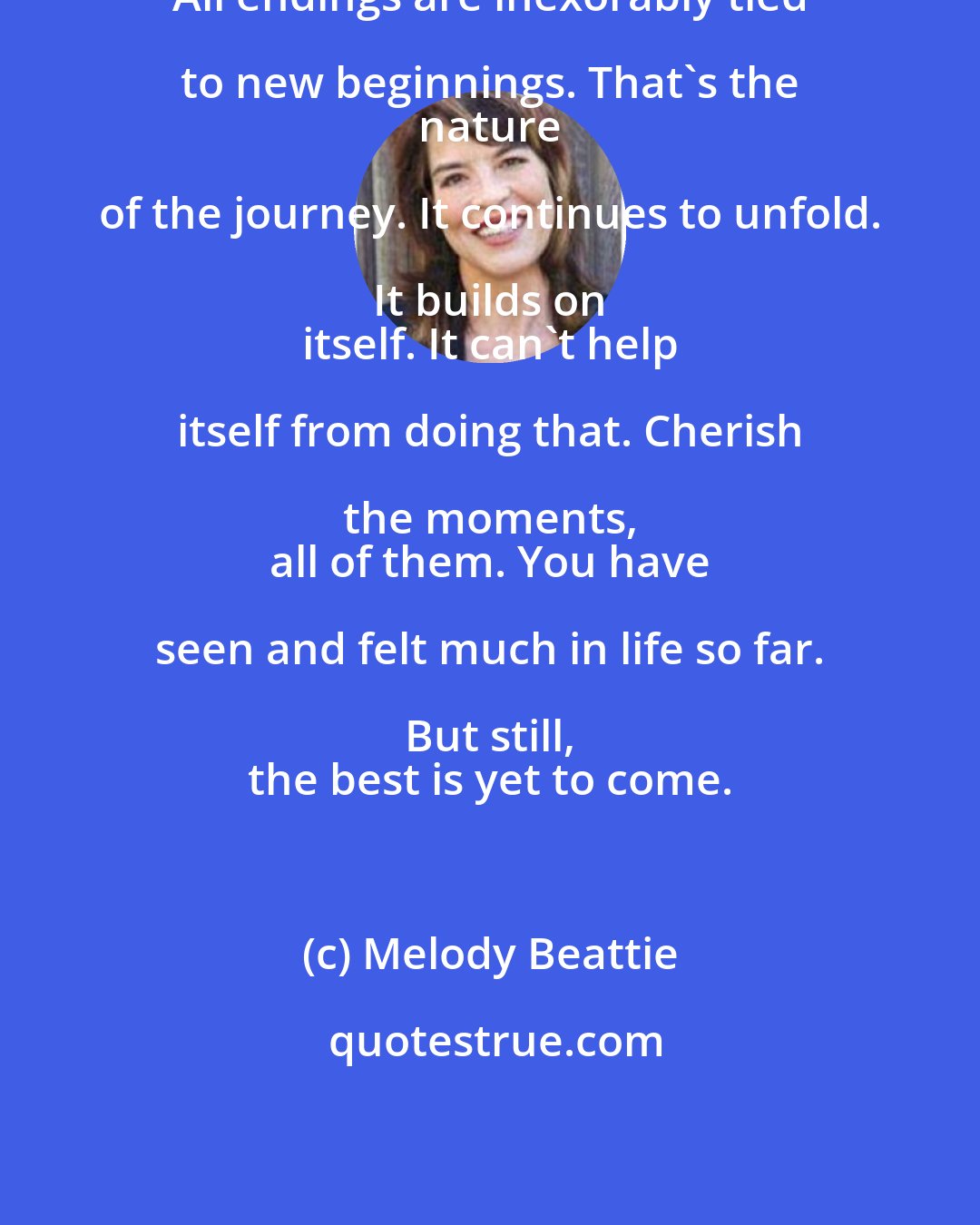Melody Beattie: All endings are inexorably tied to new beginnings. That's the 
 nature of the journey. It continues to unfold. It builds on 
 itself. It can't help itself from doing that. Cherish the moments, 
 all of them. You have seen and felt much in life so far. But still, 
 the best is yet to come.