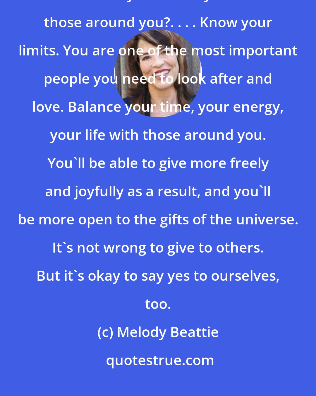 Melody Beattie: Are you balanced? Do you share your time, your energy, your life, as much with yourself as you do with those around you?. . . . Know your limits. You are one of the most important people you need to look after and love. Balance your time, your energy, your life with those around you. You'll be able to give more freely and joyfully as a result, and you'll be more open to the gifts of the universe. It's not wrong to give to others. But it's okay to say yes to ourselves, too.