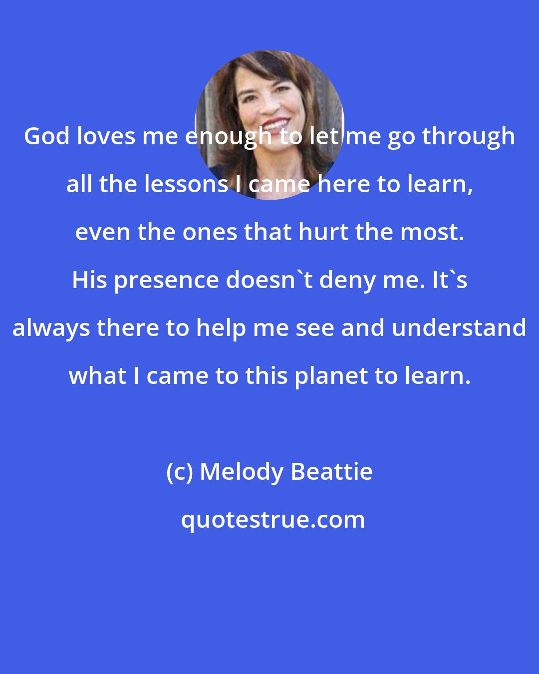 Melody Beattie: God loves me enough to let me go through all the lessons I came here to learn, even the ones that hurt the most. His presence doesn't deny me. It's always there to help me see and understand what I came to this planet to learn.