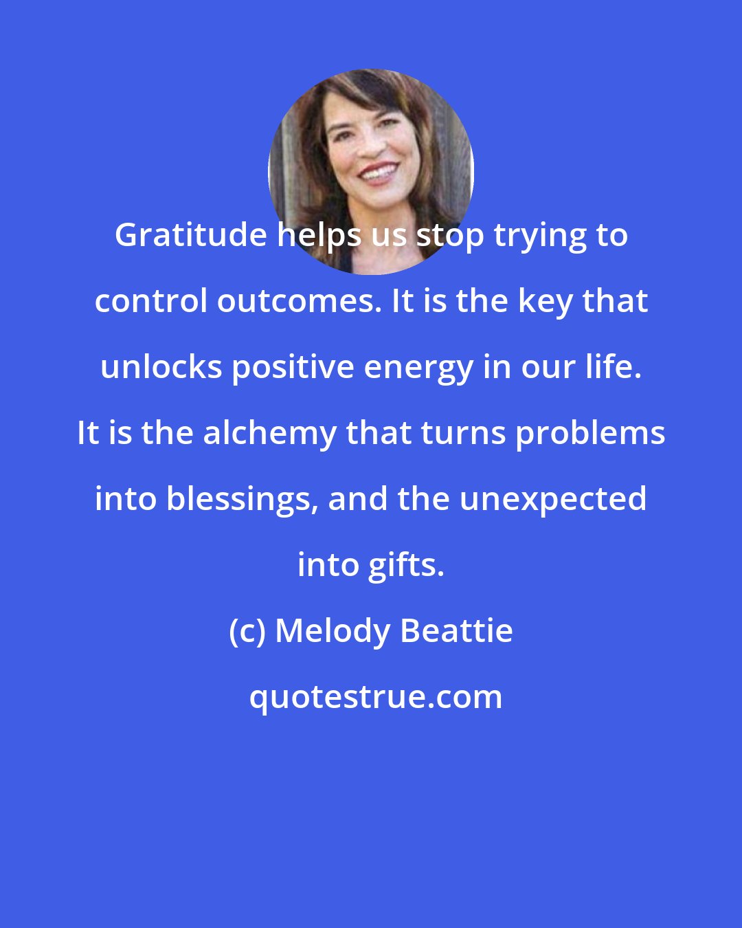 Melody Beattie: Gratitude helps us stop trying to control outcomes. It is the key that unlocks positive energy in our life. It is the alchemy that turns problems into blessings, and the unexpected into gifts.