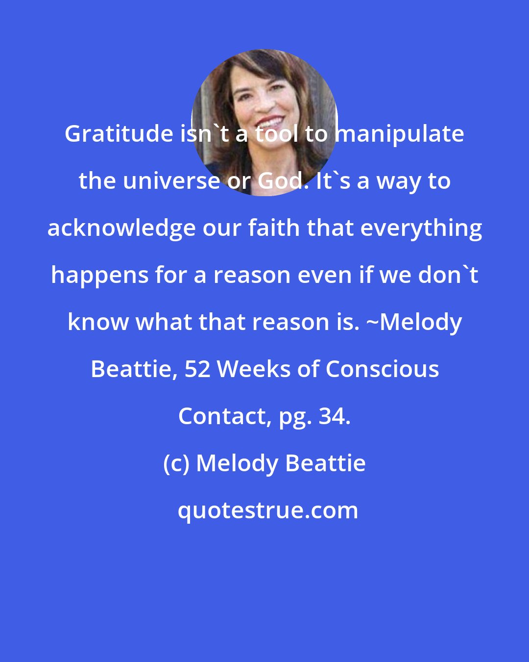 Melody Beattie: Gratitude isn't a tool to manipulate the universe or God. It's a way to acknowledge our faith that everything happens for a reason even if we don't know what that reason is. ~Melody Beattie, 52 Weeks of Conscious Contact, pg. 34.