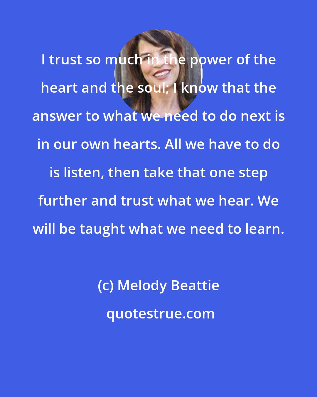 Melody Beattie: I trust so much in the power of the heart and the soul; I know that the answer to what we need to do next is in our own hearts. All we have to do is listen, then take that one step further and trust what we hear. We will be taught what we need to learn.