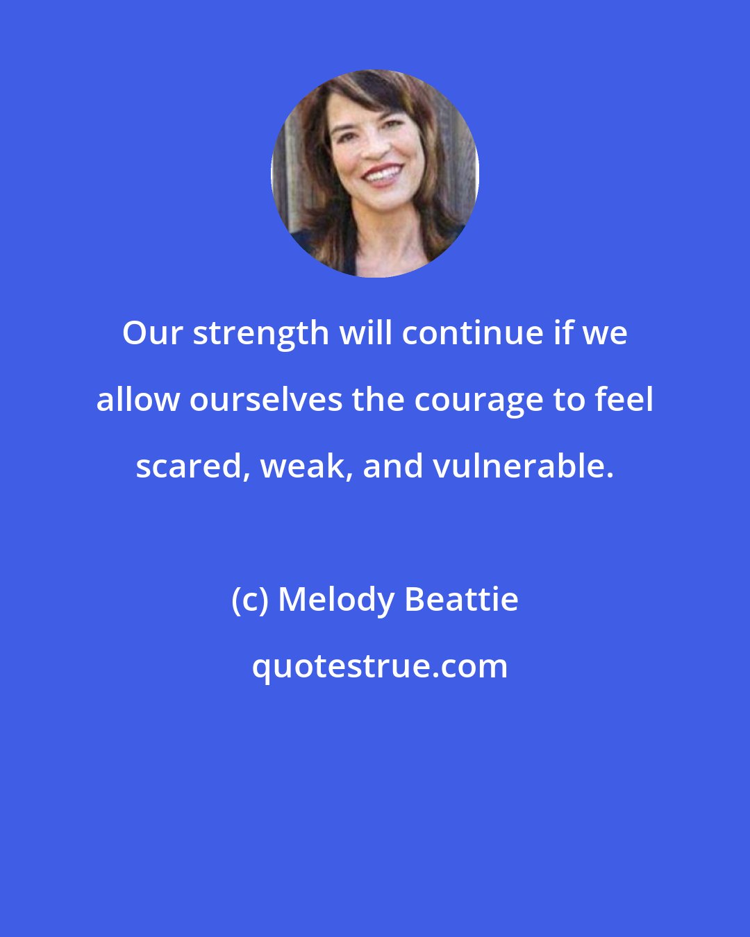 Melody Beattie: Our strength will continue if we allow ourselves the courage to feel scared, weak, and vulnerable.