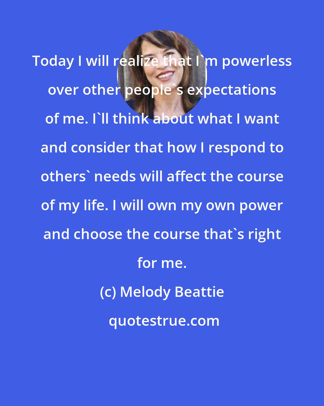 Melody Beattie: Today I will realize that I'm powerless over other people's expectations of me. I'll think about what I want and consider that how I respond to others' needs will affect the course of my life. I will own my own power and choose the course that's right for me.