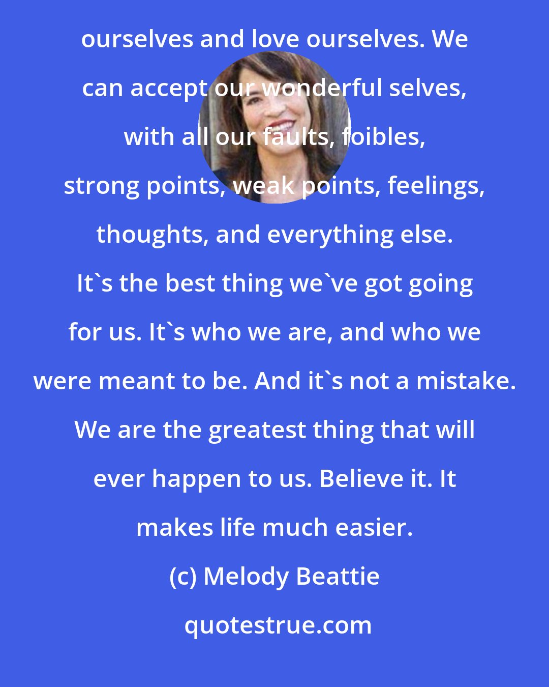 Melody Beattie: We can stop picking on ourselves for picking on ourselvesWe can cherish ourselves and our lives. We can nuture ourselves and love ourselves. We can accept our wonderful selves, with all our faults, foibles, strong points, weak points, feelings, thoughts, and everything else. It's the best thing we've got going for us. It's who we are, and who we were meant to be. And it's not a mistake. We are the greatest thing that will ever happen to us. Believe it. It makes life much easier.