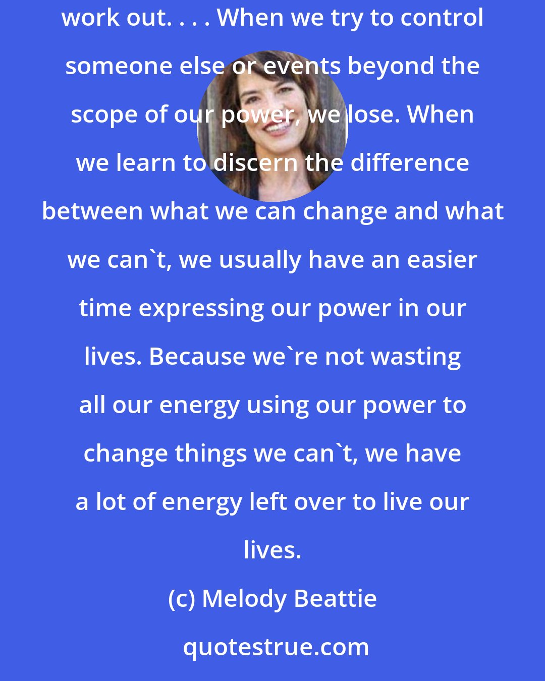 Melody Beattie: We don't want to give the controls to someone else; we want those reins ourselves. We want to get our way. And we get upset when things don't work out. . . . When we try to control someone else or events beyond the scope of our power, we lose. When we learn to discern the difference between what we can change and what we can't, we usually have an easier time expressing our power in our lives. Because we're not wasting all our energy using our power to change things we can't, we have a lot of energy left over to live our lives.