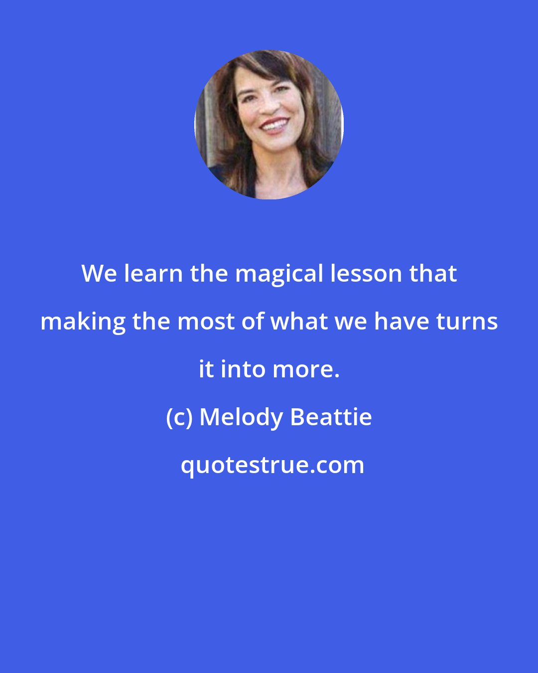 Melody Beattie: We learn the magical lesson that making the most of what we have turns it into more.