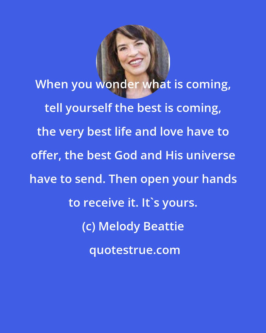 Melody Beattie: When you wonder what is coming, tell yourself the best is coming, the very best life and love have to offer, the best God and His universe have to send. Then open your hands to receive it. It's yours.