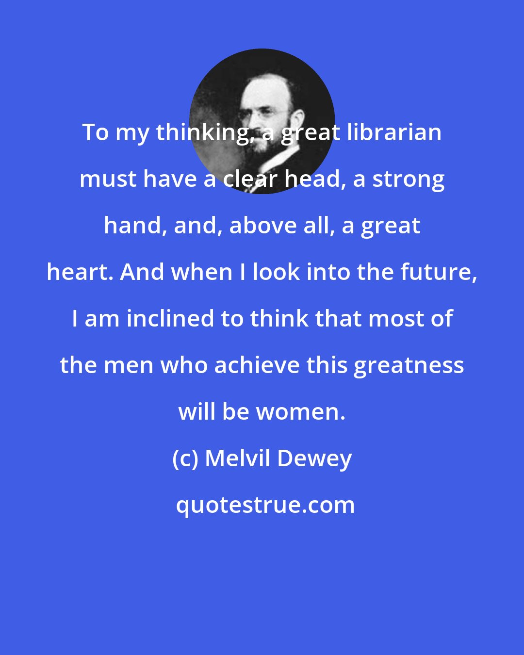 Melvil Dewey: To my thinking, a great librarian must have a clear head, a strong hand, and, above all, a great heart. And when I look into the future, I am inclined to think that most of the men who achieve this greatness will be women.