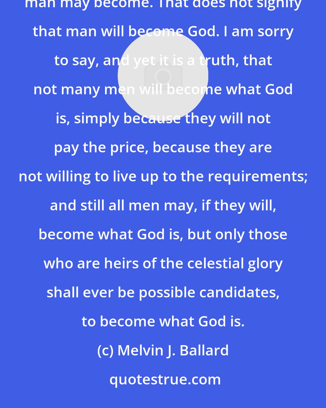 Melvin J. Ballard: It is a Mormon truism that is current among us and we all accept it, that as man is God once was and as God is man may become. That does not signify that man will become God. I am sorry to say, and yet it is a truth, that not many men will become what God is, simply because they will not pay the price, because they are not willing to live up to the requirements; and still all men may, if they will, become what God is, but only those who are heirs of the celestial glory shall ever be possible candidates, to become what God is.