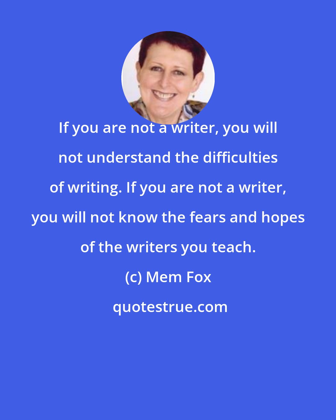 Mem Fox: If you are not a writer, you will not understand the difficulties of writing. If you are not a writer, you will not know the fears and hopes of the writers you teach.