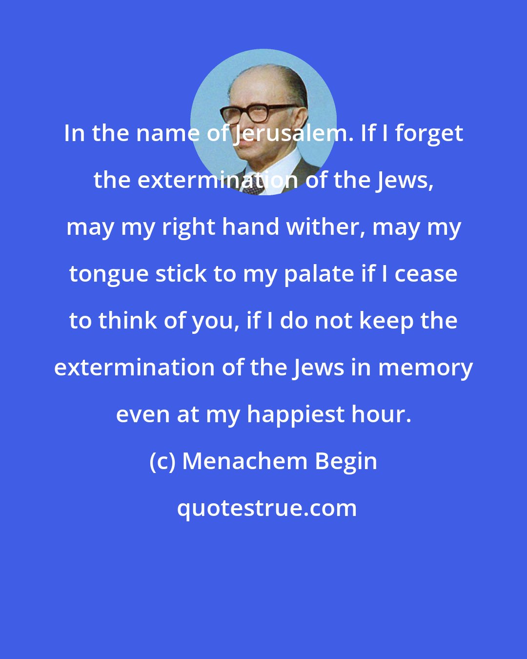 Menachem Begin: In the name of Jerusalem. If I forget the extermination of the Jews, may my right hand wither, may my tongue stick to my palate if I cease to think of you, if I do not keep the extermination of the Jews in memory even at my happiest hour.