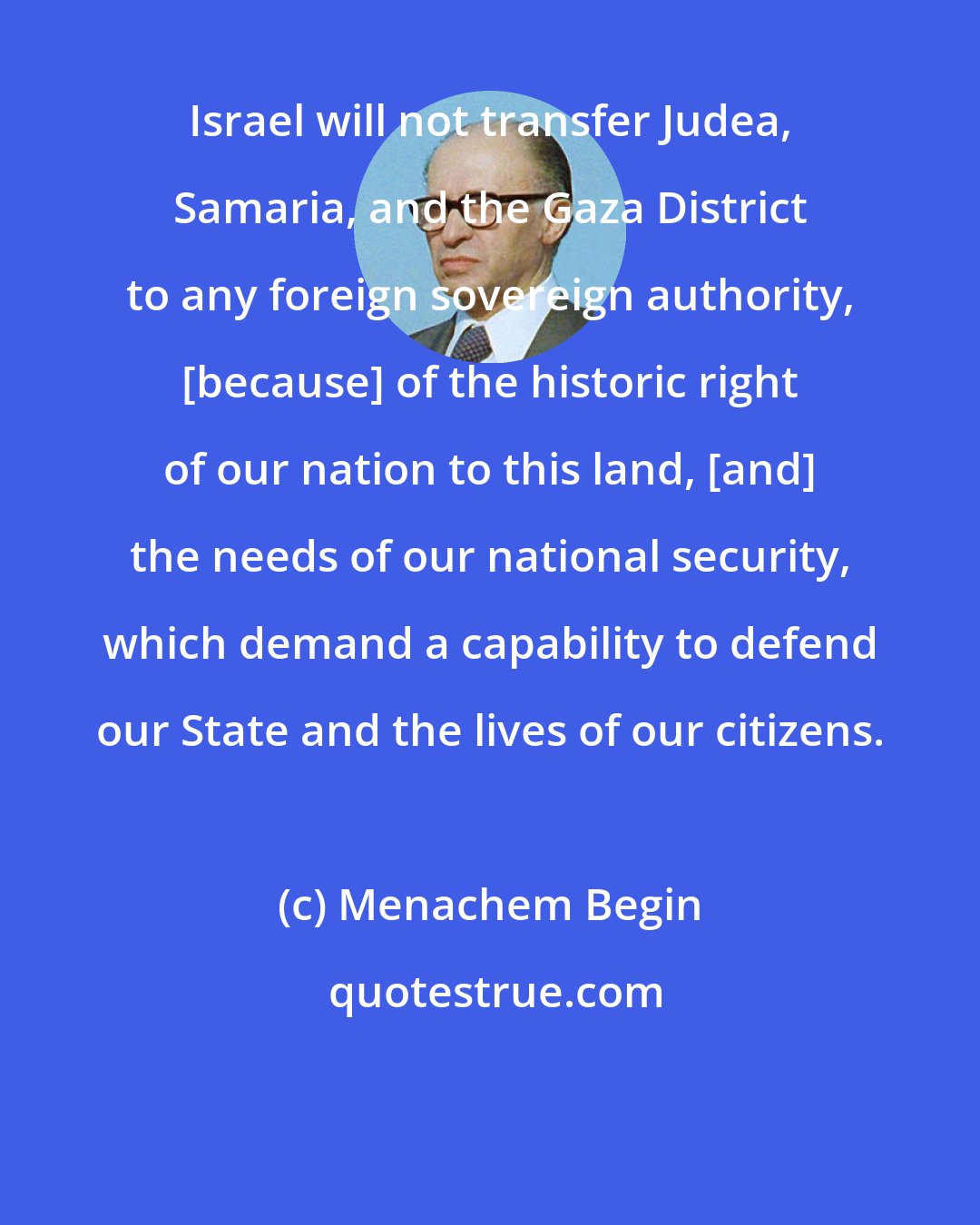 Menachem Begin: Israel will not transfer Judea, Samaria, and the Gaza District to any foreign sovereign authority, [because] of the historic right of our nation to this land, [and] the needs of our national security, which demand a capability to defend our State and the lives of our citizens.