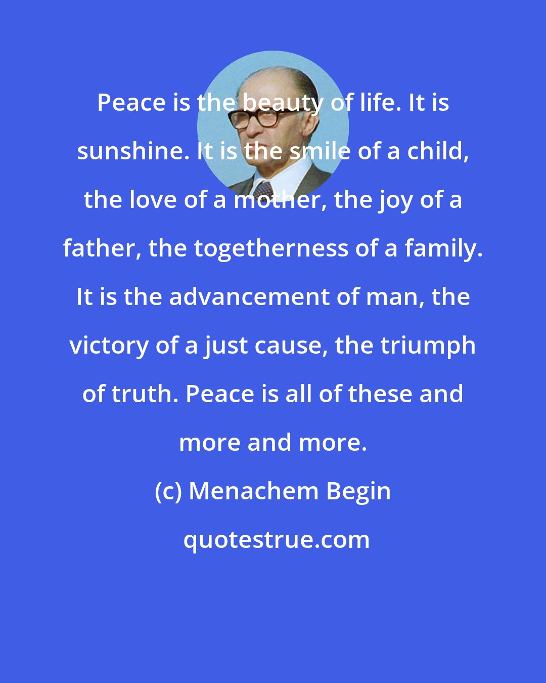 Menachem Begin: Peace is the beauty of life. It is sunshine. It is the smile of a child, the love of a mother, the joy of a father, the togetherness of a family. It is the advancement of man, the victory of a just cause, the triumph of truth. Peace is all of these and more and more.