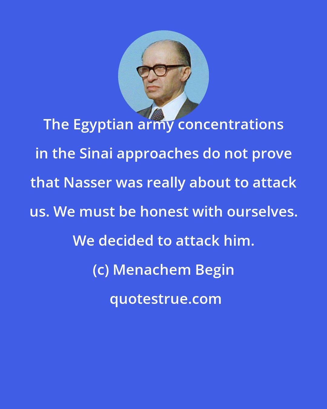 Menachem Begin: The Egyptian army concentrations in the Sinai approaches do not prove that Nasser was really about to attack us. We must be honest with ourselves. We decided to attack him.