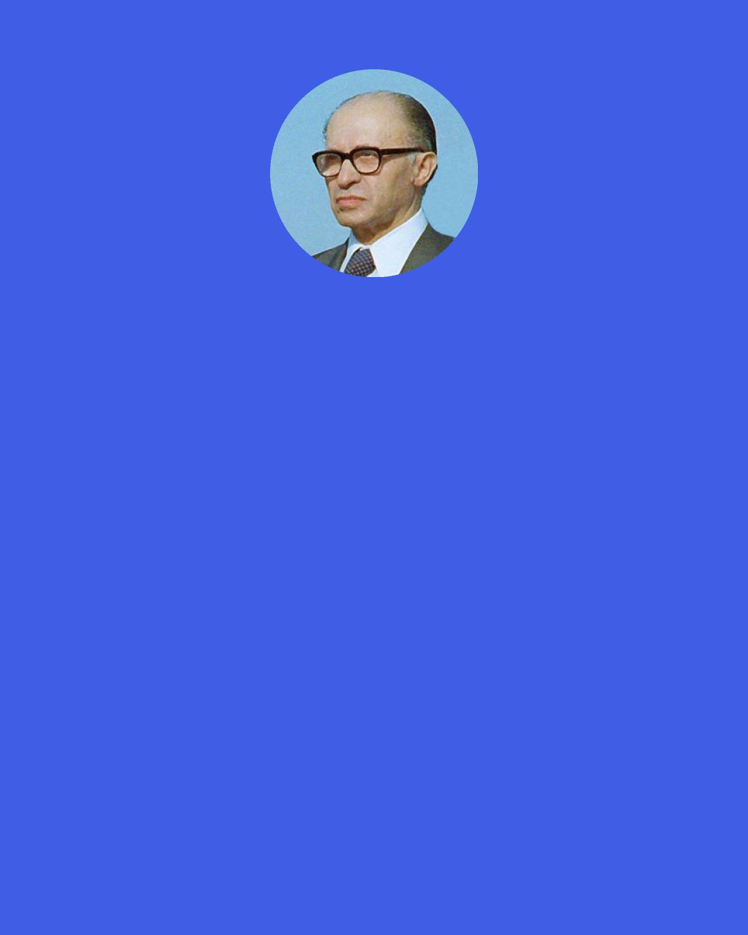 Menachem Begin: What kind of expression is this - "punishing Israel"? Are we a vassal state of yours? Are we a banana republic? Are we youths of fourteen who, if they don't behave properly, are slapped across the fingers? Let me tell you who this government is composed of. It is composed of people whose lives were spent in resistance, in fighting and in suffering. You will not frighten us with "punishments." He who threatens us will find us deaf to his threats. We are only prepared to listen to rational arguments. You have no right to "punish" Israel - and I protest at the very use of this term.