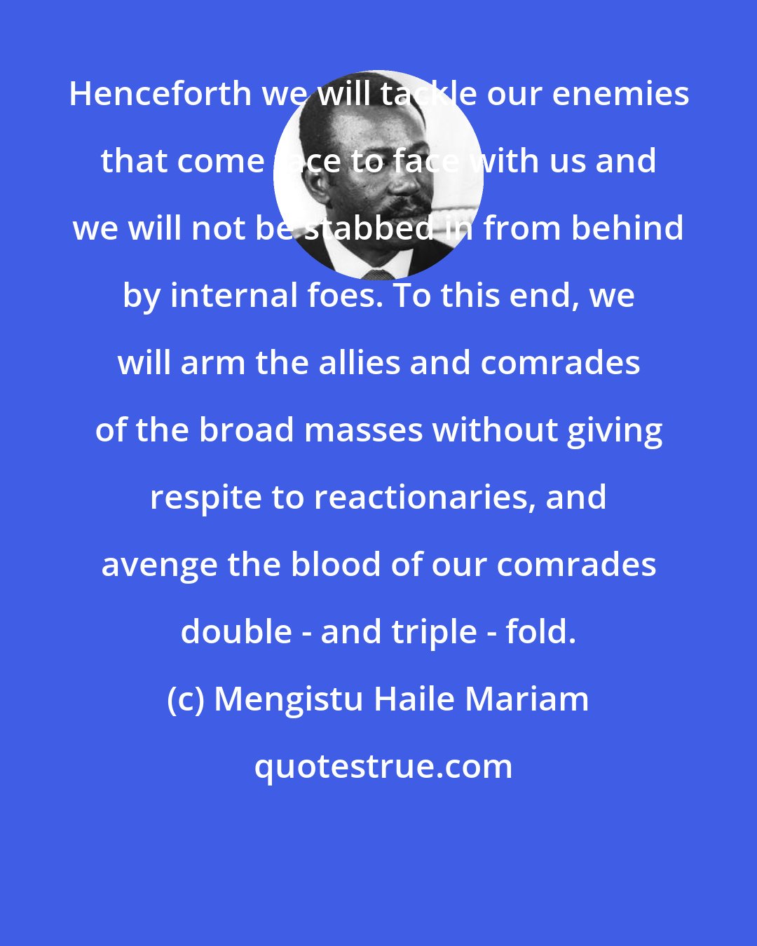 Mengistu Haile Mariam: Henceforth we will tackle our enemies that come face to face with us and we will not be stabbed in from behind by internal foes. To this end, we will arm the allies and comrades of the broad masses without giving respite to reactionaries, and avenge the blood of our comrades double - and triple - fold.