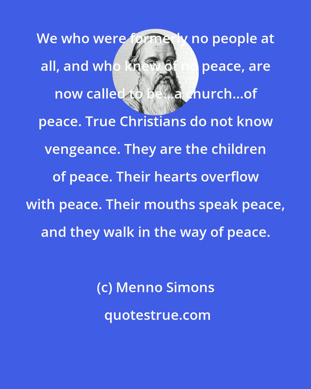 Menno Simons: We who were formerly no people at all, and who knew of no peace, are now called to be...a church...of peace. True Christians do not know vengeance. They are the children of peace. Their hearts overflow with peace. Their mouths speak peace, and they walk in the way of peace.