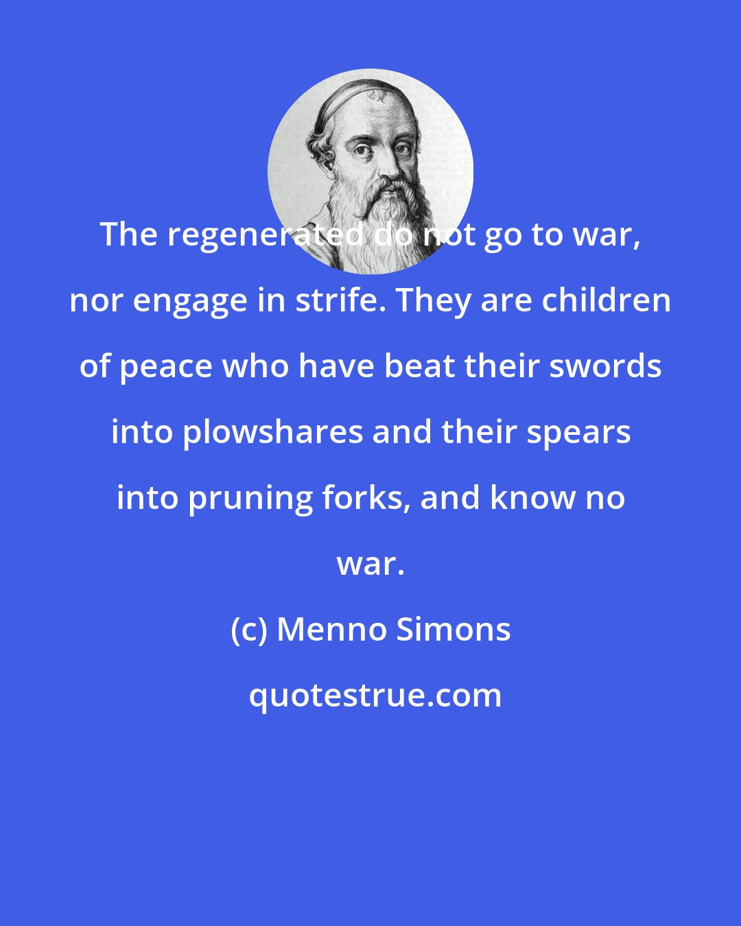 Menno Simons: The regenerated do not go to war, nor engage in strife. They are children of peace who have beat their swords into plowshares and their spears into pruning forks, and know no war.