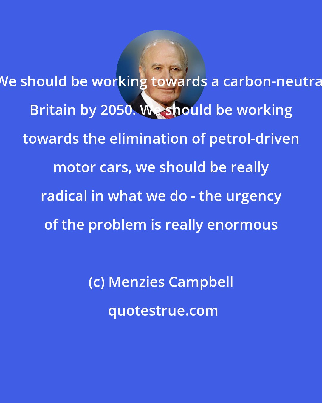 Menzies Campbell: We should be working towards a carbon-neutral Britain by 2050. We should be working towards the elimination of petrol-driven motor cars, we should be really radical in what we do - the urgency of the problem is really enormous