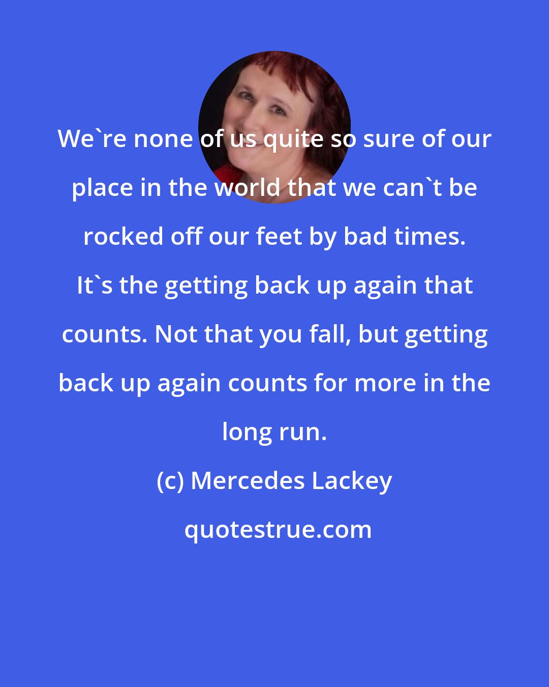 Mercedes Lackey: We're none of us quite so sure of our place in the world that we can't be rocked off our feet by bad times. It's the getting back up again that counts. Not that you fall, but getting back up again counts for more in the long run.