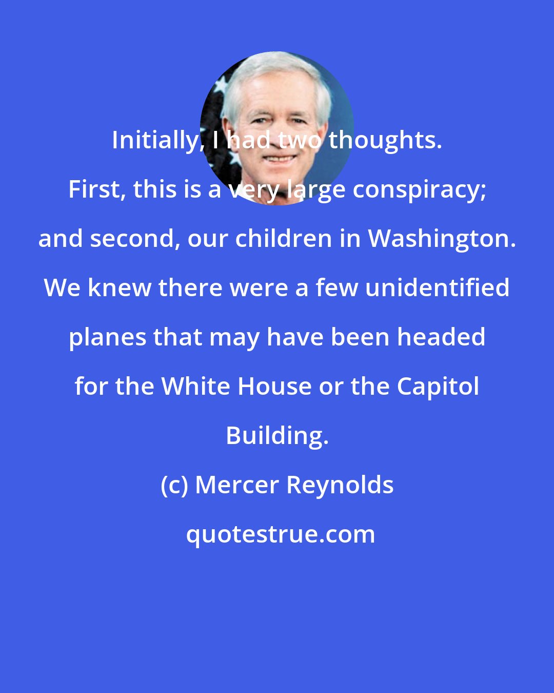 Mercer Reynolds: Initially, I had two thoughts. First, this is a very large conspiracy; and second, our children in Washington. We knew there were a few unidentified planes that may have been headed for the White House or the Capitol Building.