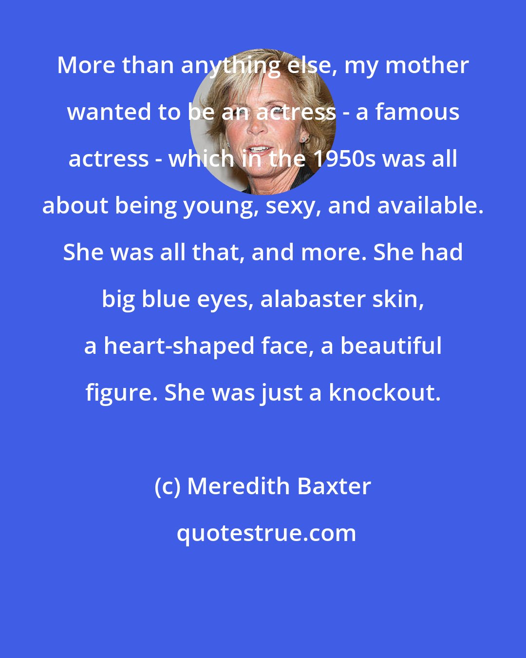 Meredith Baxter: More than anything else, my mother wanted to be an actress - a famous actress - which in the 1950s was all about being young, sexy, and available. She was all that, and more. She had big blue eyes, alabaster skin, a heart-shaped face, a beautiful figure. She was just a knockout.