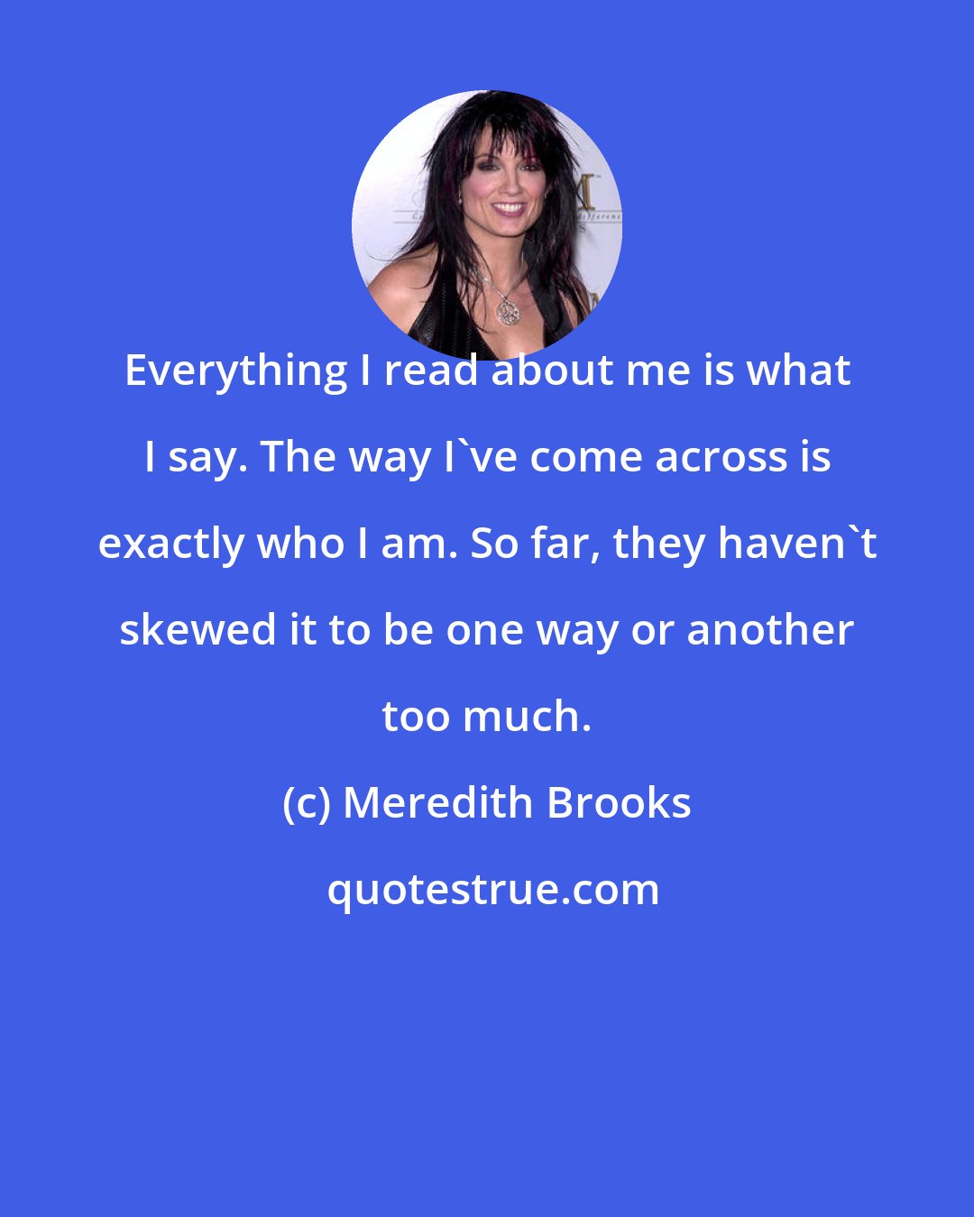 Meredith Brooks: Everything I read about me is what I say. The way I've come across is exactly who I am. So far, they haven't skewed it to be one way or another too much.