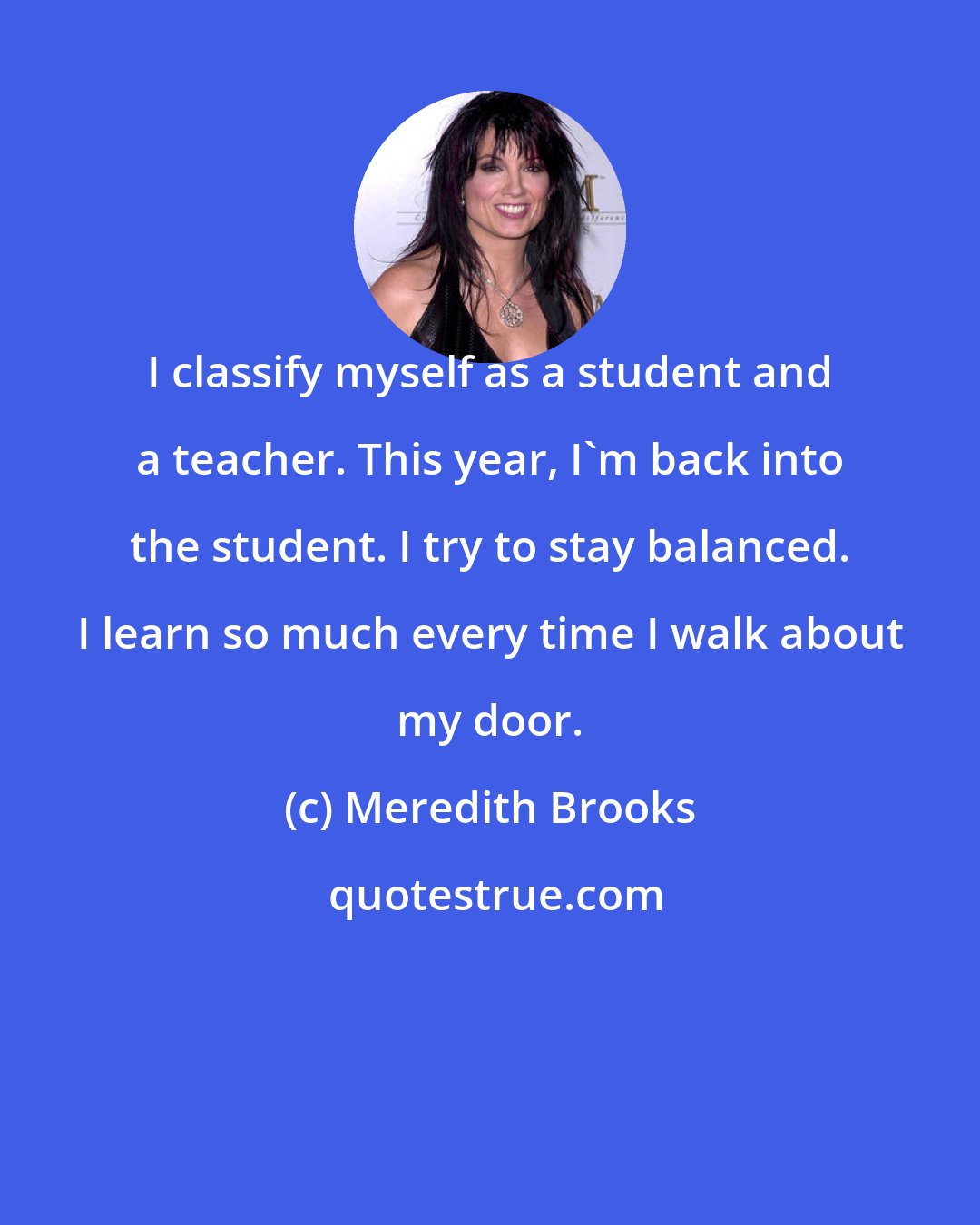 Meredith Brooks: I classify myself as a student and a teacher. This year, I'm back into the student. I try to stay balanced. I learn so much every time I walk about my door.