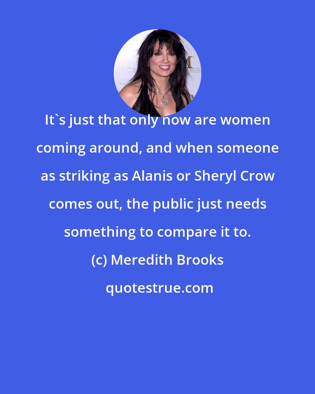 Meredith Brooks: It's just that only now are women coming around, and when someone as striking as Alanis or Sheryl Crow comes out, the public just needs something to compare it to.