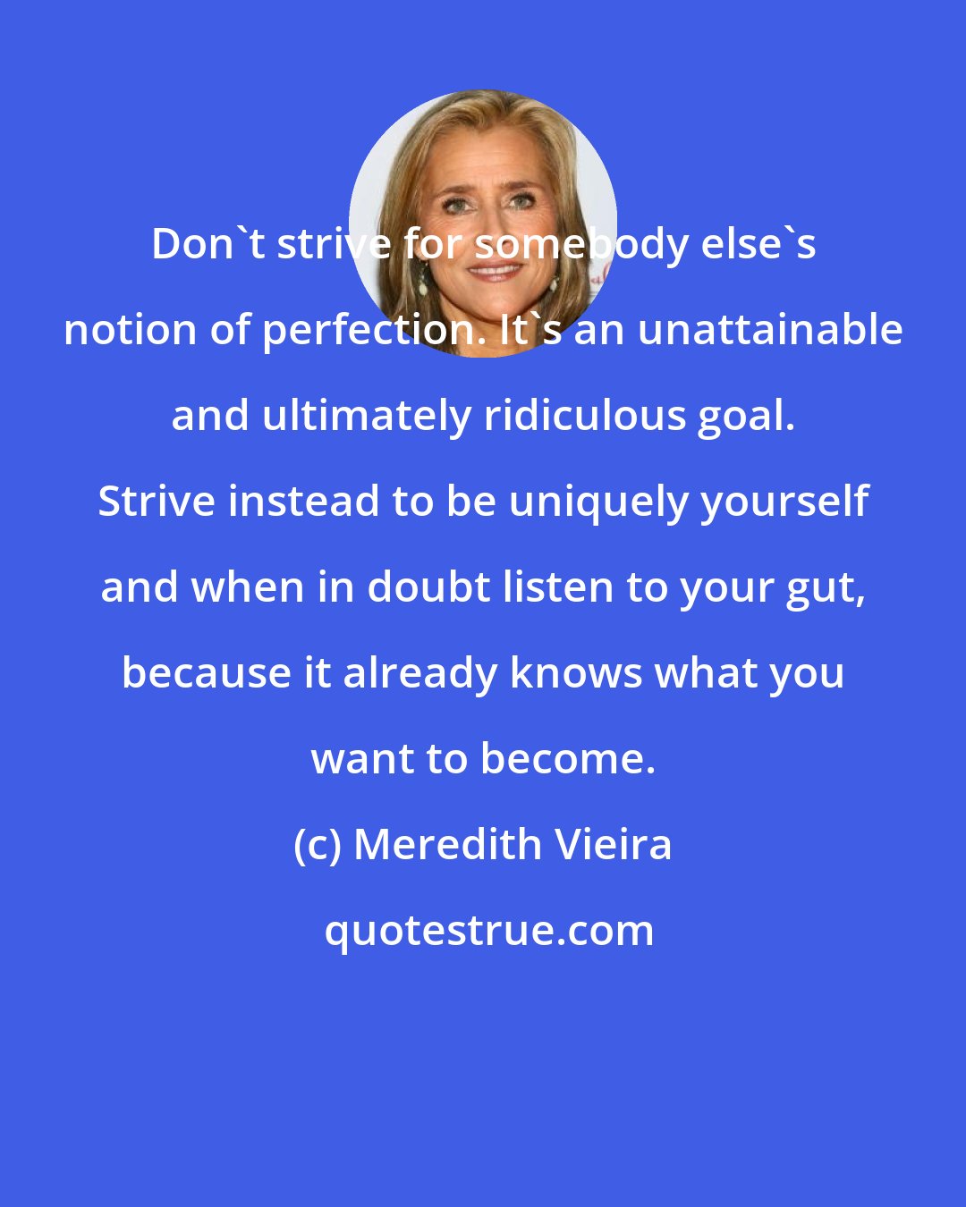 Meredith Vieira: Don't strive for somebody else's notion of perfection. It's an unattainable and ultimately ridiculous goal. Strive instead to be uniquely yourself and when in doubt listen to your gut, because it already knows what you want to become.
