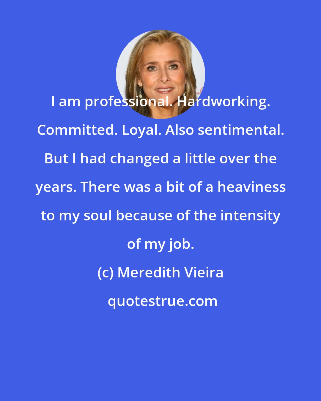 Meredith Vieira: I am professional. Hardworking. Committed. Loyal. Also sentimental. But I had changed a little over the years. There was a bit of a heaviness to my soul because of the intensity of my job.