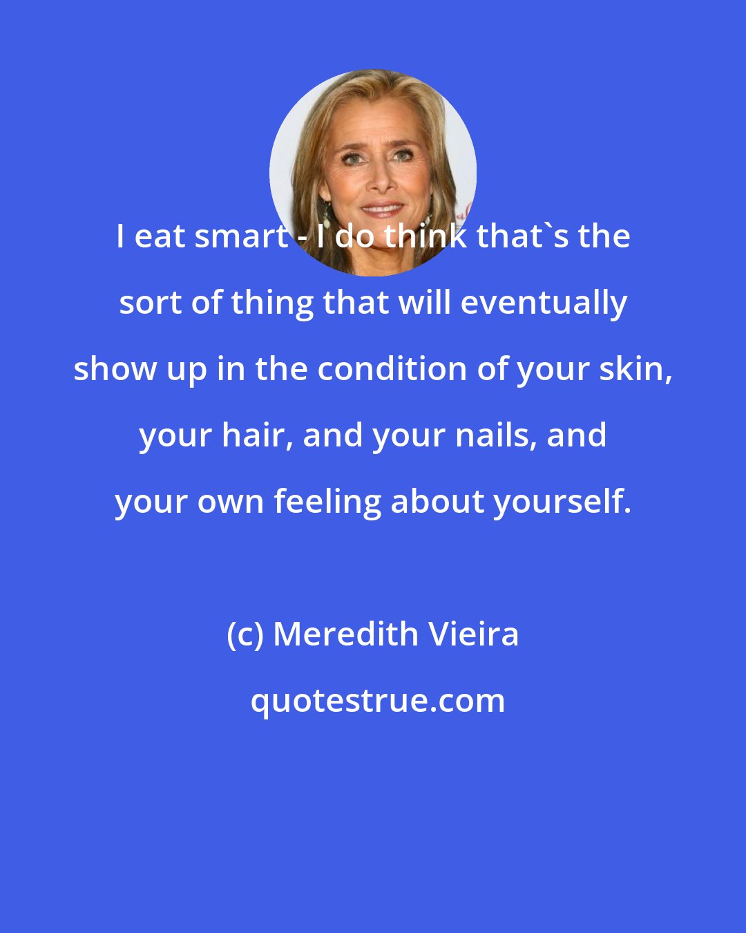 Meredith Vieira: I eat smart - I do think that's the sort of thing that will eventually show up in the condition of your skin, your hair, and your nails, and your own feeling about yourself.