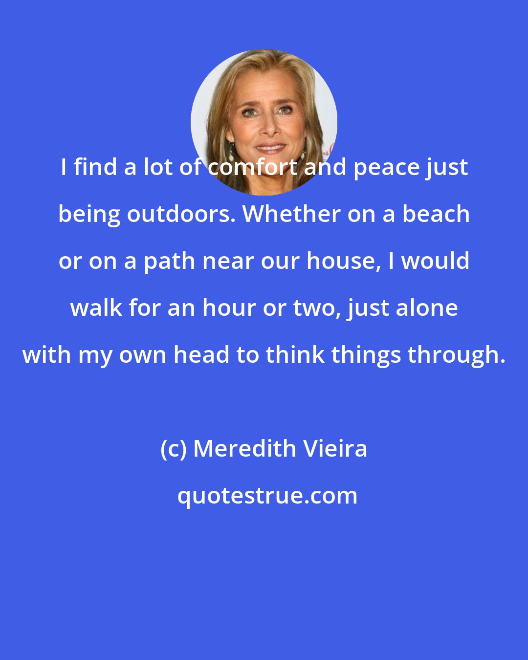 Meredith Vieira: I find a lot of comfort and peace just being outdoors. Whether on a beach or on a path near our house, I would walk for an hour or two, just alone with my own head to think things through.