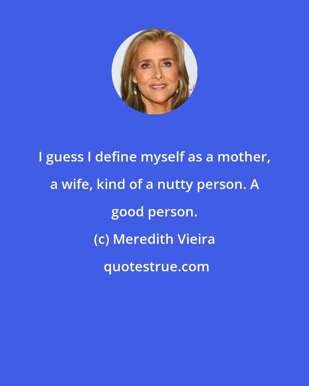 Meredith Vieira: I guess I define myself as a mother, a wife, kind of a nutty person. A good person.