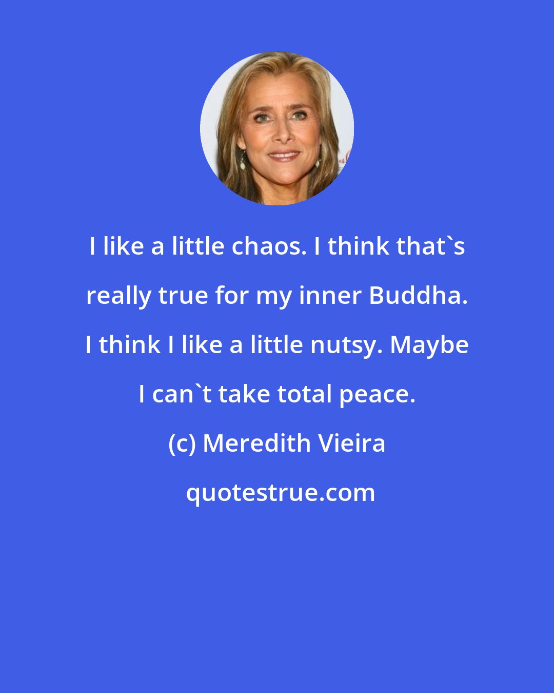 Meredith Vieira: I like a little chaos. I think that's really true for my inner Buddha. I think I like a little nutsy. Maybe I can't take total peace.