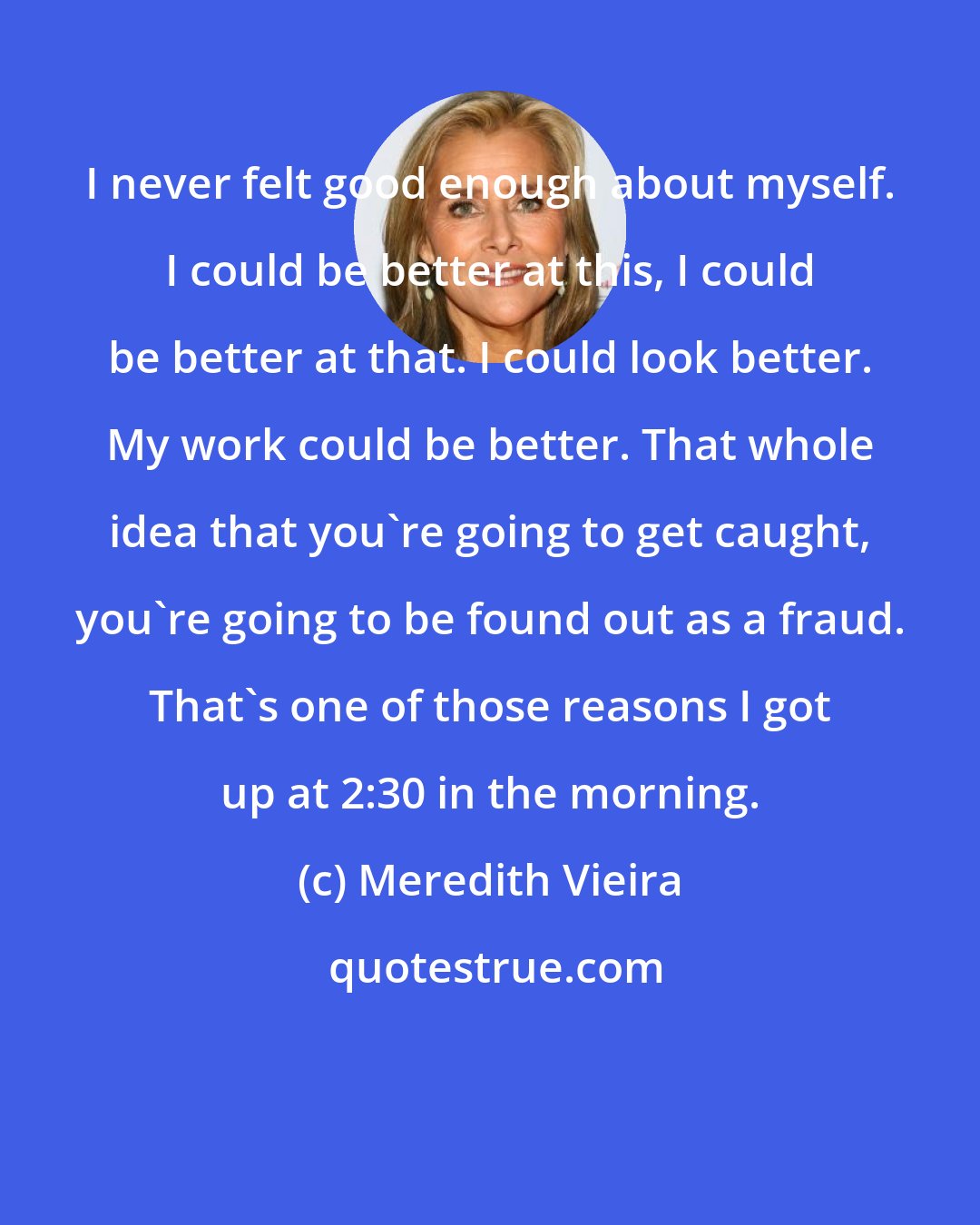 Meredith Vieira: I never felt good enough about myself. I could be better at this, I could be better at that. I could look better. My work could be better. That whole idea that you're going to get caught, you're going to be found out as a fraud. That's one of those reasons I got up at 2:30 in the morning.