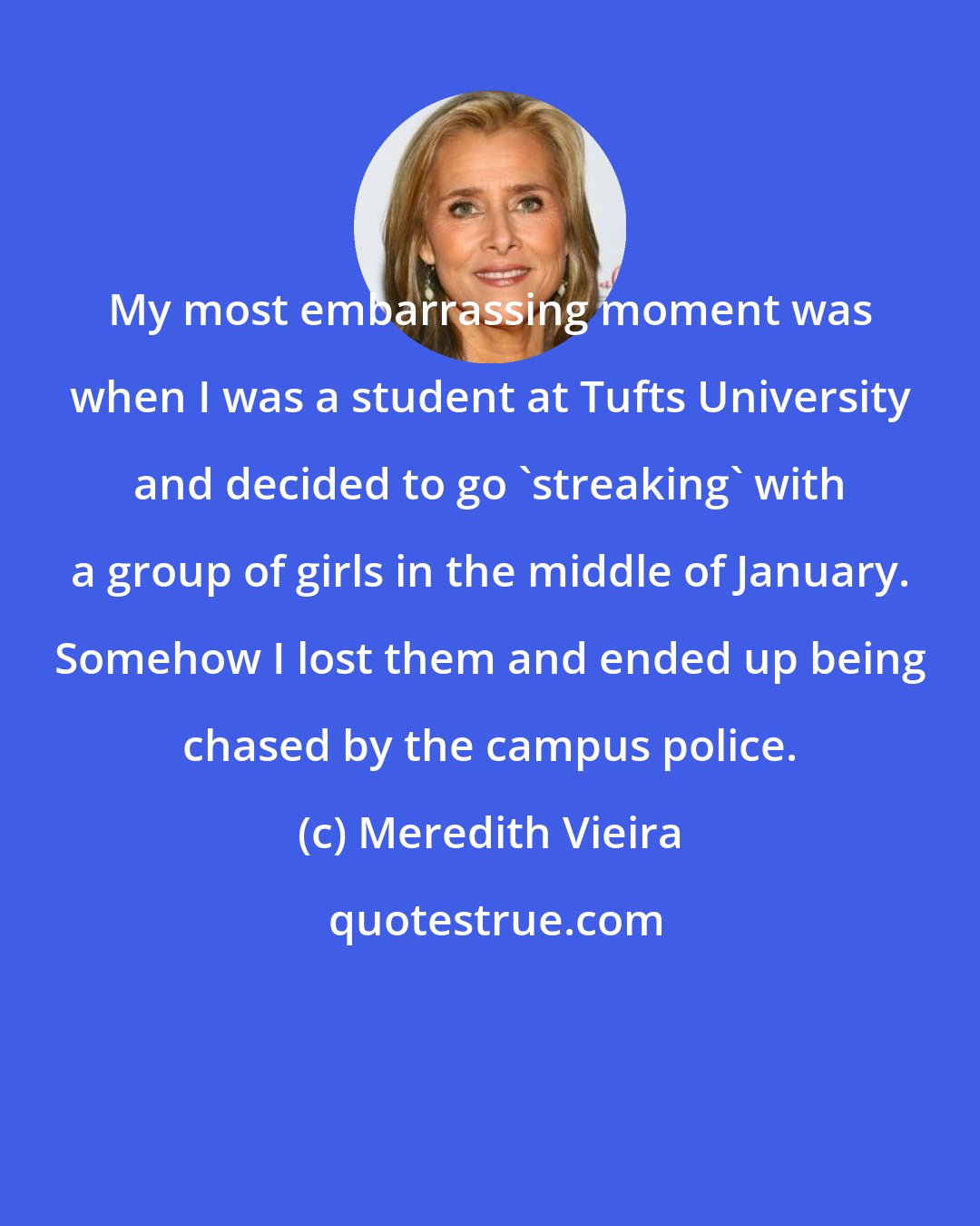 Meredith Vieira: My most embarrassing moment was when I was a student at Tufts University and decided to go 'streaking' with a group of girls in the middle of January. Somehow I lost them and ended up being chased by the campus police.