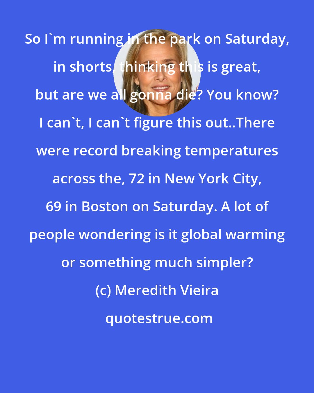 Meredith Vieira: So I'm running in the park on Saturday, in shorts, thinking this is great, but are we all gonna die? You know? I can't, I can't figure this out..There were record breaking temperatures across the, 72 in New York City, 69 in Boston on Saturday. A lot of people wondering is it global warming or something much simpler?