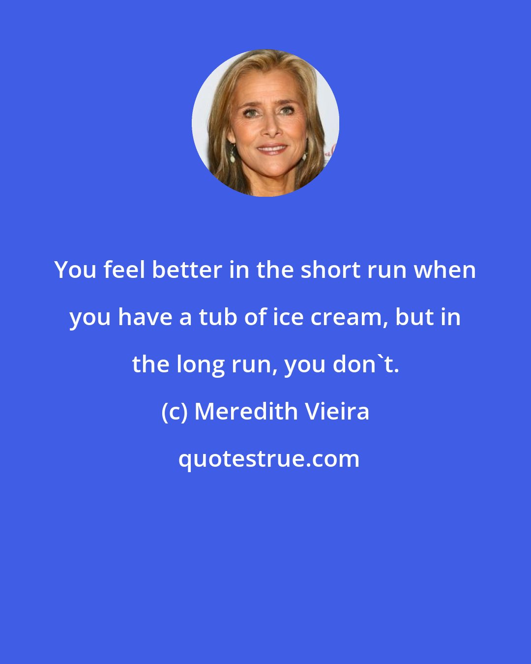 Meredith Vieira: You feel better in the short run when you have a tub of ice cream, but in the long run, you don't.