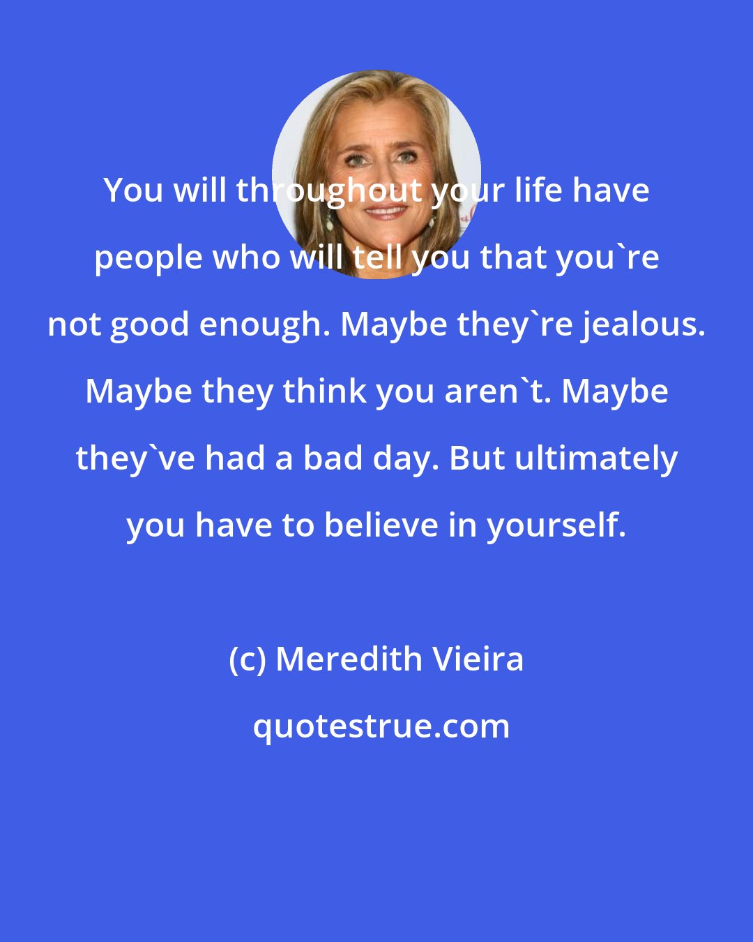 Meredith Vieira: You will throughout your life have people who will tell you that you're not good enough. Maybe they're jealous. Maybe they think you aren't. Maybe they've had a bad day. But ultimately you have to believe in yourself.