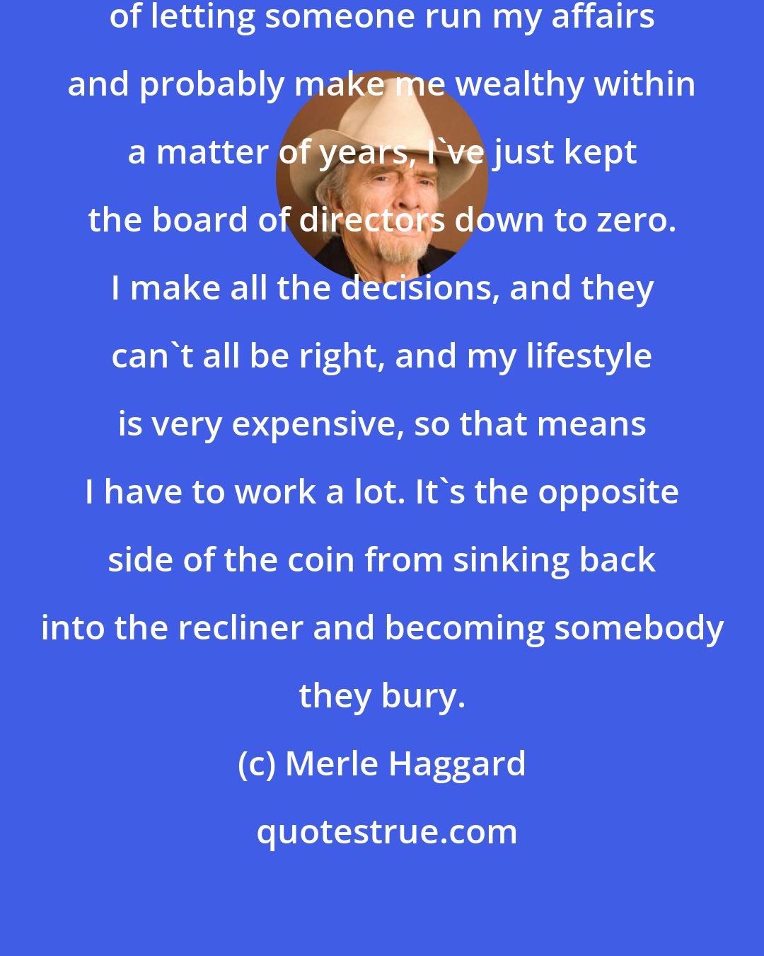 Merle Haggard: I just follow my nose, and instead of letting someone run my affairs and probably make me wealthy within a matter of years, I've just kept the board of directors down to zero. I make all the decisions, and they can't all be right, and my lifestyle is very expensive, so that means I have to work a lot. It's the opposite side of the coin from sinking back into the recliner and becoming somebody they bury.