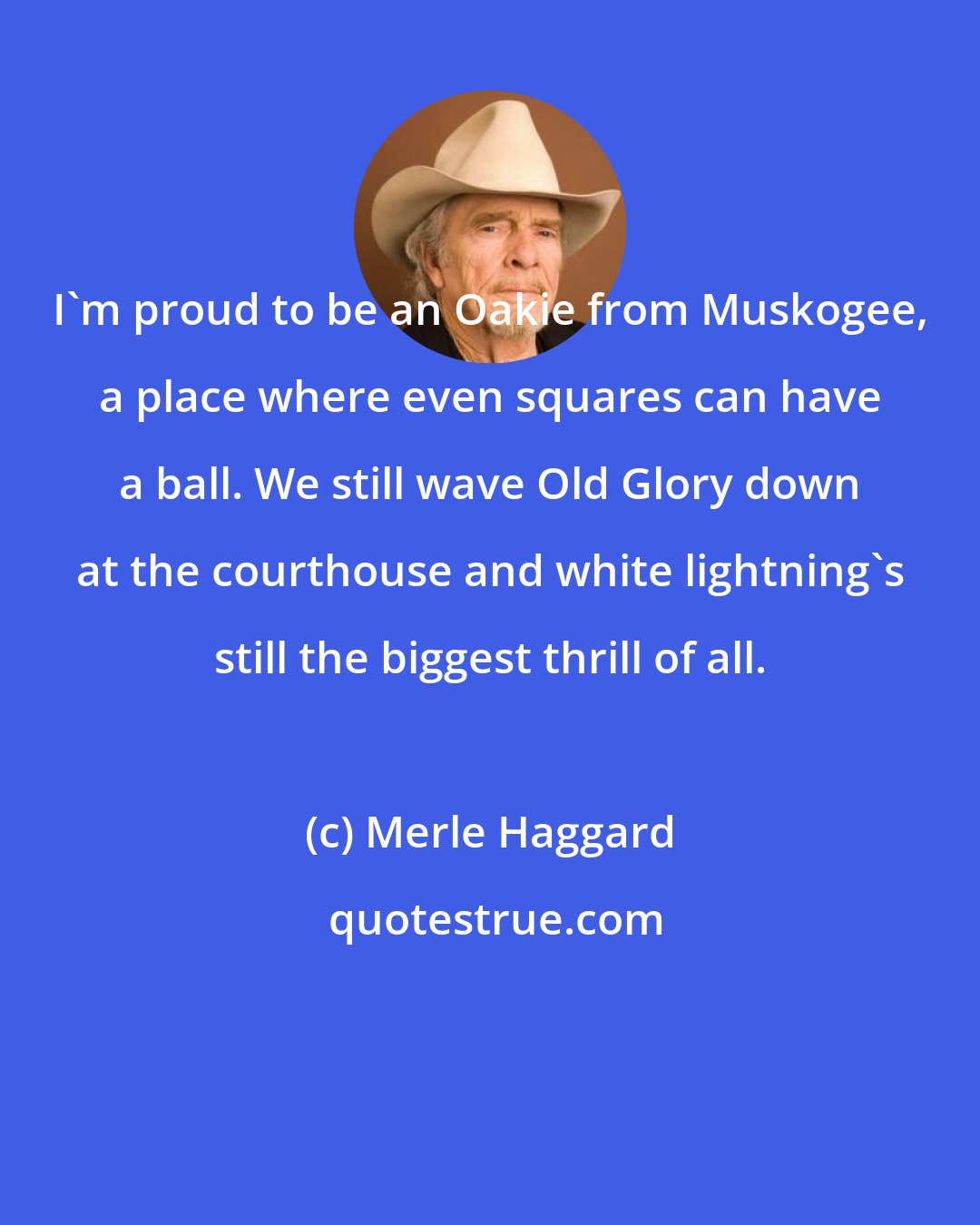 Merle Haggard: I'm proud to be an Oakie from Muskogee, a place where even squares can have a ball. We still wave Old Glory down at the courthouse and white lightning's still the biggest thrill of all.