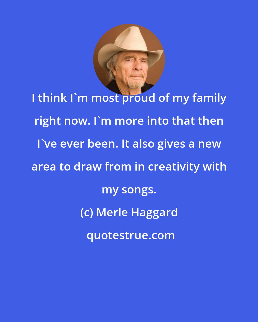 Merle Haggard: I think I'm most proud of my family right now. I'm more into that then I've ever been. It also gives a new area to draw from in creativity with my songs.