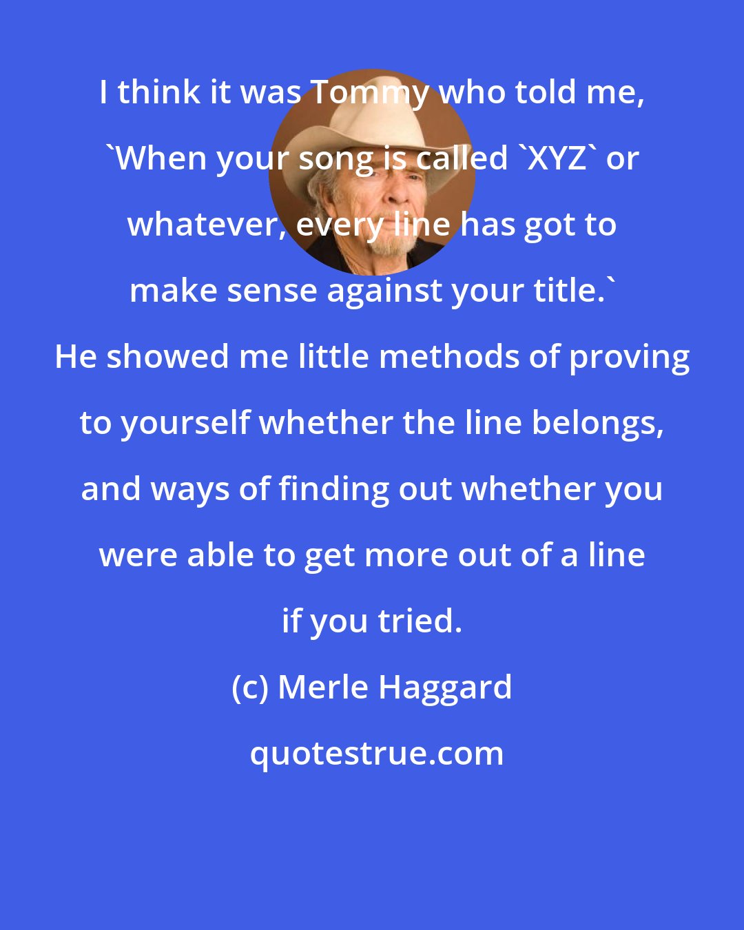 Merle Haggard: I think it was Tommy who told me, 'When your song is called 'XYZ' or whatever, every line has got to make sense against your title.' He showed me little methods of proving to yourself whether the line belongs, and ways of finding out whether you were able to get more out of a line if you tried.