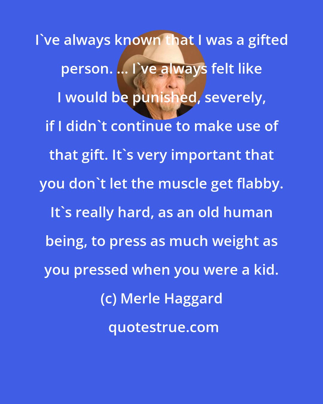 Merle Haggard: I've always known that I was a gifted person. ... I've always felt like I would be punished, severely, if I didn't continue to make use of that gift. It's very important that you don't let the muscle get flabby. It's really hard, as an old human being, to press as much weight as you pressed when you were a kid.